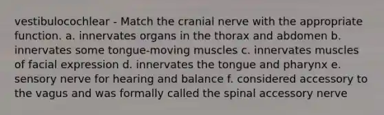 vestibulocochlear - Match the cranial nerve with the appropriate function. a. innervates organs in the thorax and abdomen b. innervates some tongue-moving muscles c. innervates muscles of facial expression d. innervates the tongue and pharynx e. sensory nerve for hearing and balance f. considered accessory to the vagus and was formally called the spinal accessory nerve