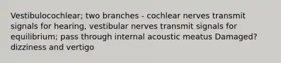 Vestibulocochlear; two branches - cochlear nerves transmit signals for hearing, vestibular nerves transmit signals for equilibrium; pass through internal acoustic meatus Damaged? dizziness and vertigo