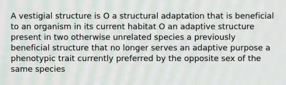 A vestigial structure is O a structural adaptation that is beneficial to an organism in its current habitat O an adaptive structure present in two otherwise unrelated species a previously beneficial structure that no longer serves an adaptive purpose a phenotypic trait currently preferred by the opposite sex of the same species