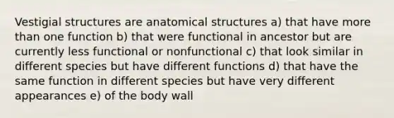 Vestigial structures are anatomical structures a) that have more than one function b) that were functional in ancestor but are currently less functional or nonfunctional c) that look similar in different species but have different functions d) that have the same function in different species but have very different appearances e) of the body wall