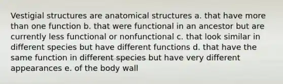 Vestigial structures are anatomical structures a. that have more than one function b. that were functional in an ancestor but are currently less functional or nonfunctional c. that look similar in different species but have different functions d. that have the same function in different species but have very different appearances e. of the body wall