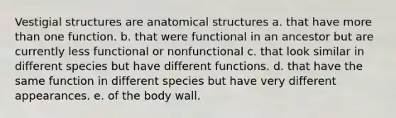 Vestigial structures are anatomical structures a. that have more than one function. b. that were functional in an ancestor but are currently less functional or nonfunctional c. that look similar in different species but have different functions. d. that have the same function in different species but have very different appearances. e. of the body wall.