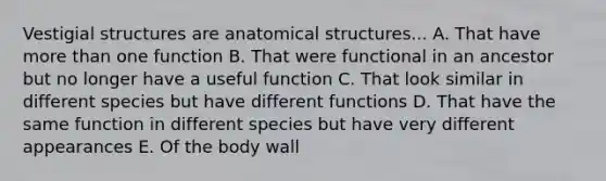 Vestigial structures are anatomical structures... A. That have more than one function B. That were functional in an ancestor but no longer have a useful function C. That look similar in different species but have different functions D. That have the same function in different species but have very different appearances E. Of the body wall