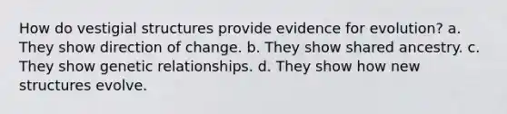 How do vestigial structures provide evidence for evolution? a. They show direction of change. b. They show shared ancestry. c. They show genetic relationships. d. They show how new structures evolve.