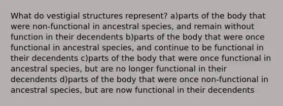 What do vestigial structures represent? a)parts of the body that were non-functional in ancestral species, and remain without function in their decendents b)parts of the body that were once functional in ancestral species, and continue to be functional in their decendents c)parts of the body that were once functional in ancestral species, but are no longer functional in their decendents d)parts of the body that were once non-functional in ancestral species, but are now functional in their decendents