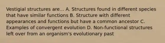 Vestigial structures are... A. Structures found in different species that have similar functions B. Structure with different appearances and functions but have a common ancestor C. Examples of convergent evolution D. Non-functional structures left over from an organism's evolutionary past