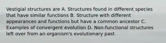 Vestigial structures are A. Structures found in different species that have similar functions B. Structure with different appearances and functions but have a common ancestor C. Examples of convergent evolution D. Non-functional structures left over from an organism's evolutionary past