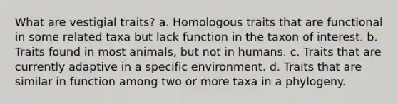 What are vestigial traits? a. Homologous traits that are functional in some related taxa but lack function in the taxon of interest. b. Traits found in most animals, but not in humans. c. Traits that are currently adaptive in a specific environment. d. Traits that are similar in function among two or more taxa in a phylogeny.