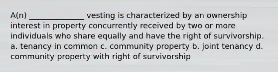 A(n) ______________ vesting is characterized by an ownership interest in property concurrently received by two or more individuals who share equally and have the right of survivorship. a. tenancy in common c. community property b. joint tenancy d. community property with right of survivorship