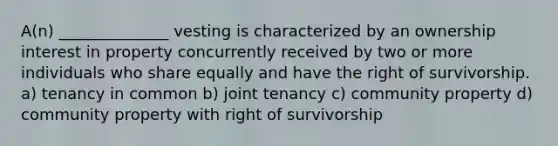 A(n) ______________ vesting is characterized by an ownership interest in property concurrently received by two or more individuals who share equally and have the right of survivorship. a) tenancy in common b) joint tenancy c) community property d) community property with right of survivorship