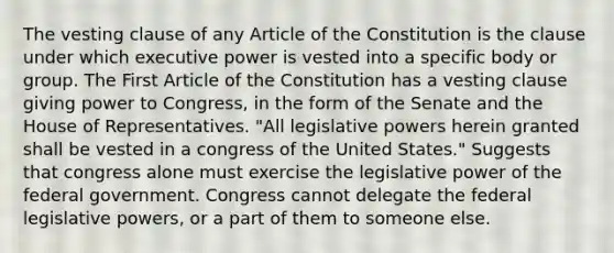 The vesting clause of any Article of the Constitution is the clause under which executive power is vested into a specific body or group. The First Article of the Constitution has a vesting clause giving power to Congress, in the form of the Senate and the House of Representatives. "All legislative powers herein granted shall be vested in a congress of the United States." Suggests that congress alone must exercise the legislative power of the federal government. Congress cannot delegate the federal legislative powers, or a part of them to someone else.