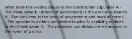 What does the vesting clause in the Constitution stipulate? A - The most powerful branch of government is the executive branch B - The president is the head of government and head of state C - The presidents actions are limited to what is explicitly outlines in the Constitution D - The president can dissolve the Congress in the event of a crisis