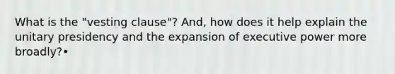 What is the "vesting clause"? And, how does it help explain the unitary presidency and the expansion of executive power more broadly?•