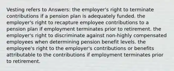 Vesting refers to Answers: the employer's right to terminate contributions if a pension plan is adequately funded. the employer's right to recapture employee contributions to a pension plan if employment terminates prior to retirement. the employer's right to discriminate against non-highly compensated employees when determining pension benefit levels. the employee's right to the employer's contributions or benefits attributable to the contributions if employment terminates prior to retirement.