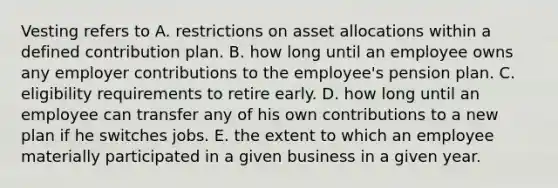 Vesting refers to A. restrictions on asset allocations within a defined contribution plan. B. how long until an employee owns any employer contributions to the employee's pension plan. C. eligibility requirements to retire early. D. how long until an employee can transfer any of his own contributions to a new plan if he switches jobs. E. the extent to which an employee materially participated in a given business in a given year.