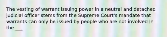 The vesting of warrant issuing power in a neutral and detached judicial officer stems from the Supreme Court's mandate that warrants can only be issued by people who are not involved in the ___