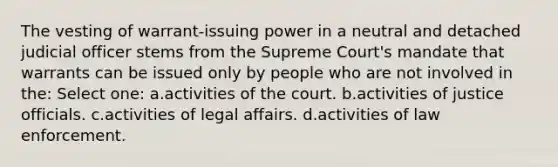 The vesting of warrant-issuing power in a neutral and detached judicial officer stems from the Supreme Court's mandate that warrants can be issued only by people who are not involved in the: Select one: a.activities of the court. b.activities of justice officials. c.activities of legal affairs. d.activities of law enforcement.