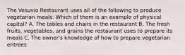 The Vesuvio Restaurant uses all of the following to produce vegetarian meals. Which of them is an example of physical capital? A. The tables and chairs in the restaurant B. The fresh fruits, vegetables, and grains the restaurant uses to prepare its meals C. The owner's knowledge of how to prepare vegetarian entrees