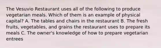 The Vesuvio Restaurant uses all of the following to produce vegetarian meals. Which of them is an example of physical capital? A. The tables and chairs in the restaurant B. The fresh fruits, vegetables, and grains the restaurant uses to prepare its meals C. The owner's knowledge of how to prepare vegetarian entrees