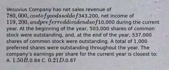 Vesuvius Company has <a href='https://www.questionai.com/knowledge/ksNDOTmr42-net-sales' class='anchor-knowledge'>net sales</a> revenue of 780,000, cost of goods sold of343,200, net income of 119,200, and preferred dividends of10,000 during the current year. At the beginning of the year, 503,000 shares of common stock were outstanding, and, at the end of the year, 537,000 shares of common stock were outstanding. A total of 1,000 preferred shares were outstanding throughout the year. The company's earnings per share for the current year is closest to: A. 1.50 B.0.84 C. 0.21 D.0.87