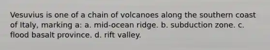 Vesuvius is one of a chain of volcanoes along the southern coast of Italy, marking a: a. mid-ocean ridge. b. subduction zone. c. flood basalt province. d. rift valley.