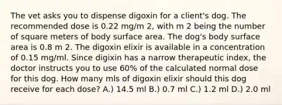 The vet asks you to dispense digoxin for a client's dog. The recommended dose is 0.22 mg/m 2, with m 2 being the number of square meters of body surface area. The dog's body surface area is 0.8 m 2. The digoxin elixir is available in a concentration of 0.15 mg/ml. Since digixin has a narrow therapeutic index, the doctor instructs you to use 60% of the calculated normal dose for this dog. How many mls of digoxin elixir should this dog receive for each dose? A.) 14.5 ml B.) 0.7 ml C.) 1.2 ml D.) 2.0 ml