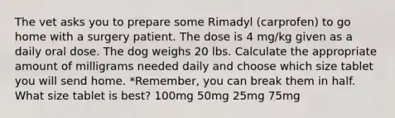 The vet asks you to prepare some Rimadyl (carprofen) to go home with a surgery patient. The dose is 4 mg/kg given as a daily oral dose. The dog weighs 20 lbs. Calculate the appropriate amount of milligrams needed daily and choose which size tablet you will send home. *Remember, you can break them in half. What size tablet is best? 100mg 50mg 25mg 75mg