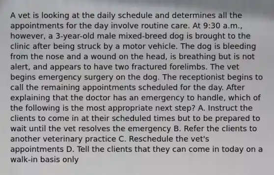 A vet is looking at the daily schedule and determines all the appointments for the day involve routine care. At 9:30 a.m., however, a 3-year-old male mixed-breed dog is brought to the clinic after being struck by a motor vehicle. The dog is bleeding from the nose and a wound on the head, is breathing but is not alert, and appears to have two fractured forelimbs. The vet begins emergency surgery on the dog. The receptionist begins to call the remaining appointments scheduled for the day. After explaining that the doctor has an emergency to handle, which of the following is the most appropriate next step? A. Instruct the clients to come in at their scheduled times but to be prepared to wait until the vet resolves the emergency B. Refer the clients to another veterinary practice C. Reschedule the vet's appointments D. Tell the clients that they can come in today on a walk-in basis only