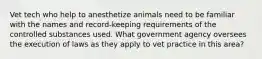 Vet tech who help to anesthetize animals need to be familiar with the names and record-keeping requirements of the controlled substances used. What government agency oversees the execution of laws as they apply to vet practice in this area?