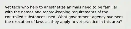 Vet tech who help to anesthetize animals need to be familiar with the names and record-keeping requirements of the controlled substances used. What government agency oversees the execution of laws as they apply to vet practice in this area?