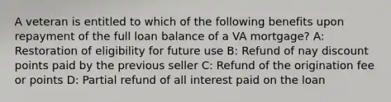 A veteran is entitled to which of the following benefits upon repayment of the full loan balance of a VA mortgage? A: Restoration of eligibility for future use B: Refund of nay discount points paid by the previous seller C: Refund of the origination fee or points D: Partial refund of all interest paid on the loan