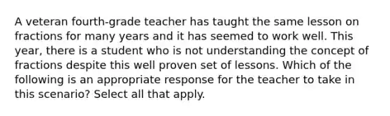 A veteran fourth-grade teacher has taught the same lesson on fractions for many years and it has seemed to work well. This year, there is a student who is not understanding the concept of fractions despite this well proven set of lessons. Which of the following is an appropriate response for the teacher to take in this scenario? Select all that apply.