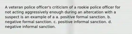 A veteran police officer's criticism of a rookie police officer for not acting aggressively enough during an altercation with a suspect is an example of a a. positive formal sanction. b. negative formal sanction. c. positive informal sanction. d. negative informal sanction.