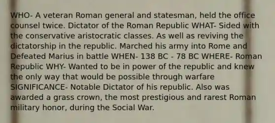 WHO- A veteran Roman general and statesman, held the office counsel twice. Dictator of the Roman Republic WHAT- Sided with the conservative aristocratic classes. As well as reviving the dictatorship in the republic. Marched his army into Rome and Defeated Marius in battle WHEN- 138 BC - 78 BC WHERE- Roman Republic WHY- Wanted to be in power of the republic and knew the only way that would be possible through warfare SIGNIFICANCE- Notable Dictator of his republic. Also was awarded a grass crown, the most prestigious and rarest Roman military honor, during the Social War.