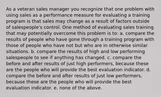 As a veteran sales manager you recognize that one problem with using sales as a performance measure for evaluating a training program is that sales may change as a result of factors outside of salespeople's control. One method of evaluating sales training that may potentially overcome this problem is to: a. compare the results of people who have gone through a training program with those of people who have not but who are in otherwise similar situations. b. compare the results of high and low performing salespeople to see if anything has changed. c. compare the before and after results of just high performers, because these are the people who will provide the best evaluation indicator. d. compare the before and after results of just low performers, because these are the people who will provide the best evaluation indicator. e. none of the above.