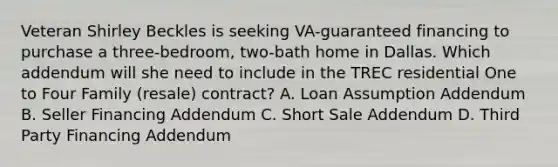 Veteran Shirley Beckles is seeking VA-guaranteed financing to purchase a three-bedroom, two-bath home in Dallas. Which addendum will she need to include in the TREC residential One to Four Family (resale) contract? A. Loan Assumption Addendum B. Seller Financing Addendum C. Short Sale Addendum D. Third Party Financing Addendum