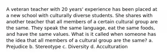 A veteran teacher with 20 years' experience has been placed at a new school with culturally diverse students. She shares with another teacher that all members of a certain cultural group are the same. They speak the same language, eat the same foods, and have the same values. What is it called when someone has the idea that all members of a cultural group are the same? a. Prejudice b. Stereotype c. Diversity d. Acculturation