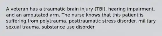 A veteran has a traumatic brain injury (TBI), hearing impairment, and an amputated arm. The nurse knows that this patient is suffering from polytrauma. posttraumatic stress disorder. military sexual trauma. substance use disorder.