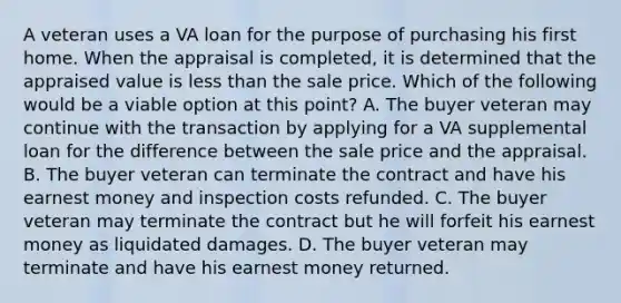 A veteran uses a VA loan for the purpose of purchasing his first home. When the appraisal is completed, it is determined that the appraised value is less than the sale price. Which of the following would be a viable option at this point? A. The buyer veteran may continue with the transaction by applying for a VA supplemental loan for the difference between the sale price and the appraisal. B. The buyer veteran can terminate the contract and have his earnest money and inspection costs refunded. C. The buyer veteran may terminate the contract but he will forfeit his earnest money as liquidated damages. D. The buyer veteran may terminate and have his earnest money returned.