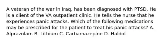 A veteran of the war in Iraq, has been diagnosed with PTSD. He is a client of the VA outpatient clinic. He tells the nurse that he experiences panic attacks. Which of the following medications may be prescribed for the patient to treat his panic attacks? A. Alprazolam B. Lithium C. Carbamazepine D. Haldol