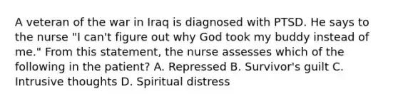 A veteran of the war in Iraq is diagnosed with PTSD. He says to the nurse "I can't figure out why God took my buddy instead of me." From this statement, the nurse assesses which of the following in the patient? A. Repressed B. Survivor's guilt C. Intrusive thoughts D. Spiritual distress