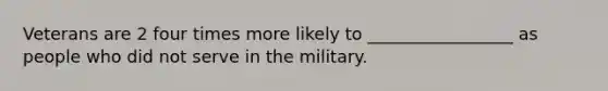 Veterans are 2 four times more likely to _________________ as people who did not serve in the military.