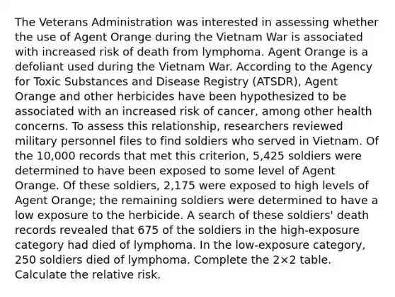 The Veterans Administration was interested in assessing whether the use of Agent Orange during the Vietnam War is associated with increased risk of death from lymphoma. Agent Orange is a defoliant used during the Vietnam War. According to the Agency for Toxic Substances and Disease Registry (ATSDR), Agent Orange and other herbicides have been hypothesized to be associated with an increased risk of cancer, among other health concerns. To assess this relationship, researchers reviewed military personnel files to find soldiers who served in Vietnam. Of the 10,000 records that met this criterion, 5,425 soldiers were determined to have been exposed to some level of Agent Orange. Of these soldiers, 2,175 were exposed to high levels of Agent Orange; the remaining soldiers were determined to have a low exposure to the herbicide. A search of these soldiers' death records revealed that 675 of the soldiers in the high-exposure category had died of lymphoma. In the low-exposure category, 250 soldiers died of lymphoma. Complete the 2×2 table. Calculate the relative risk.