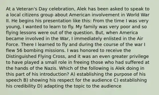 At a Veteran's Day celebration, Alek has been asked to speak to a local citizens group about American involvement in World War II. He begins his presentation like this: From the time I was very young, I wanted to learn to fly. My family was very poor and so flying lessons were out of the question. But, when America became involved in the War, I immediately enlisted in the Air Force. There I learned to fly and during the course of the war I flew 56 bombing missions. I was honored to receive the Distinguished Flying Cross, and it was an even greater privilege to have played a small role in freeing those who had suffered at the hands of the Nazis. Which of the following is Alek doing in this part of his introduction? A) establishing the purpose of his speech B) showing his respect for the audience C) establishing his credibility D) adapting the topic to the audience