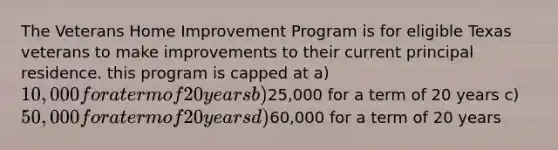 The Veterans Home Improvement Program is for eligible Texas veterans to make improvements to their current principal residence. this program is capped at a) 10,000 for a term of 20 years b)25,000 for a term of 20 years c) 50,000 for a term of 20 years d)60,000 for a term of 20 years