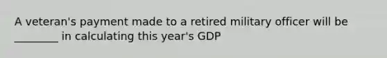 A veteran's payment made to a retired military officer will be ________ in calculating this year's GDP