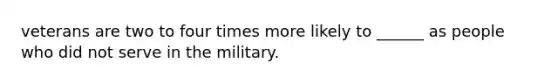 veterans are two to four times more likely to ______ as people who did not serve in the military.