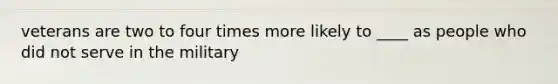 veterans are two to four times more likely to ____ as people who did not serve in the military