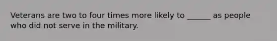 Veterans are two to four times more likely to ______ as people who did not serve in the military.