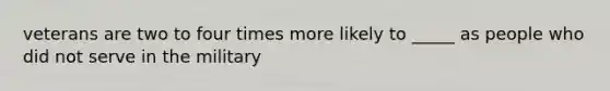 veterans are two to four times more likely to _____ as people who did not serve in the military